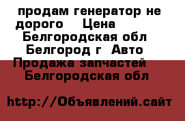 продам генератор не дорого  › Цена ­ 1 800 - Белгородская обл., Белгород г. Авто » Продажа запчастей   . Белгородская обл.